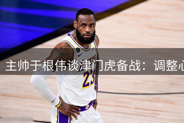 主帅于根伟谈津门虎备战：调整心态展现作风 谢蒂内伤缺需补位