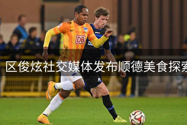 区俊炫社交媒体发布顺德美食探索视频：赛场外的惬意时光