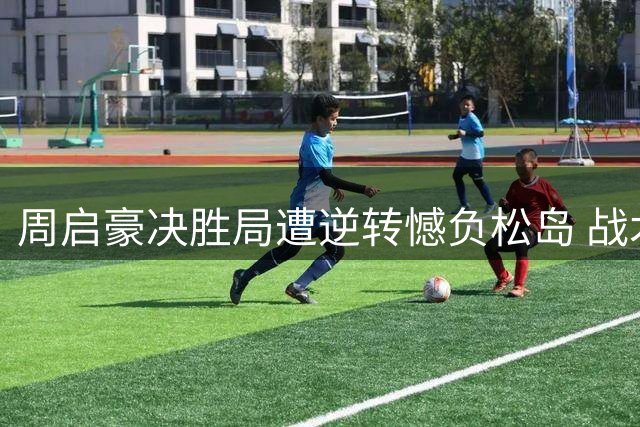 周启豪决胜局遭逆转憾负松岛 战术执行到位却功亏一篑