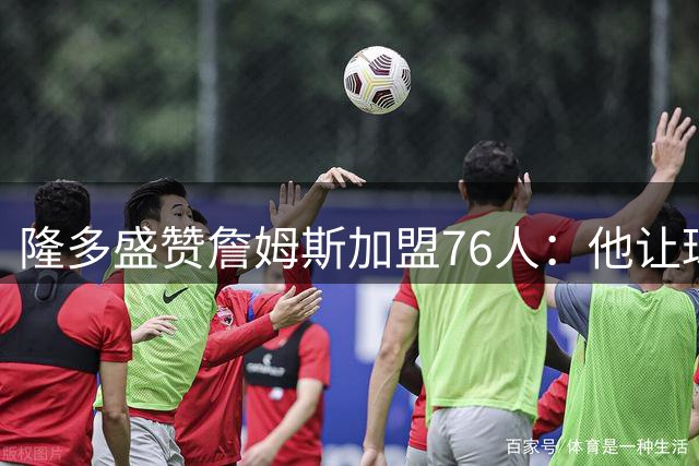 隆多盛赞詹姆斯加盟76人：他让球队成夺冠热门