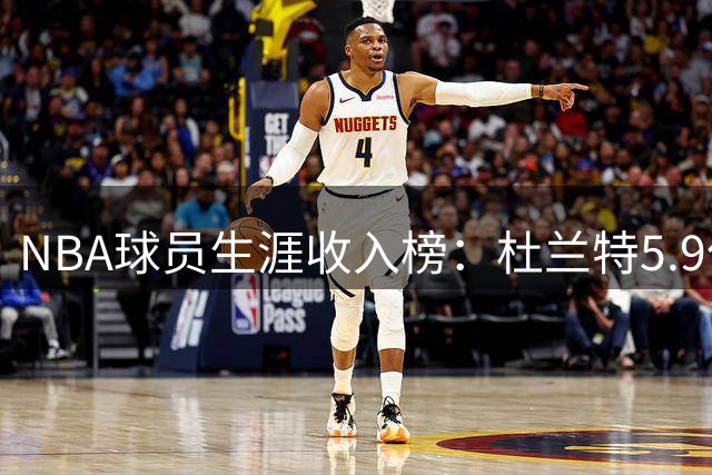 NBA球员生涯收入榜：杜兰特5.9亿登顶 詹姆斯库里紧随其后