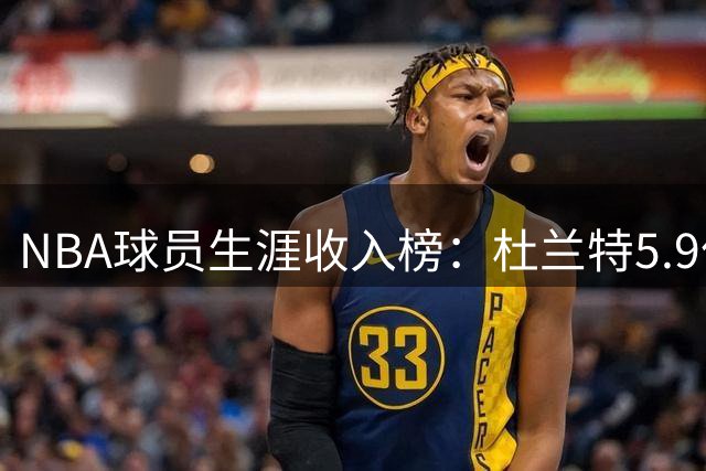 NBA球员生涯收入榜：杜兰特5.9亿登顶 詹姆斯库里紧随其后